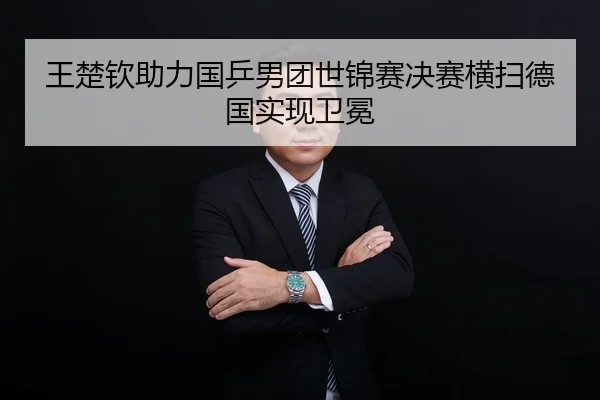 王楚钦助力国乒男团世锦赛决赛横扫德国实现卫冕
